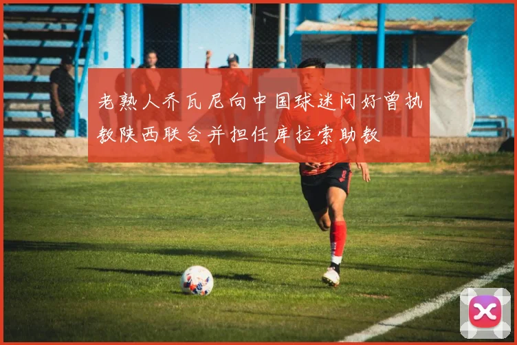 老熟人乔瓦尼向中国球迷问好曾执教陕西联合并担任库拉索助教