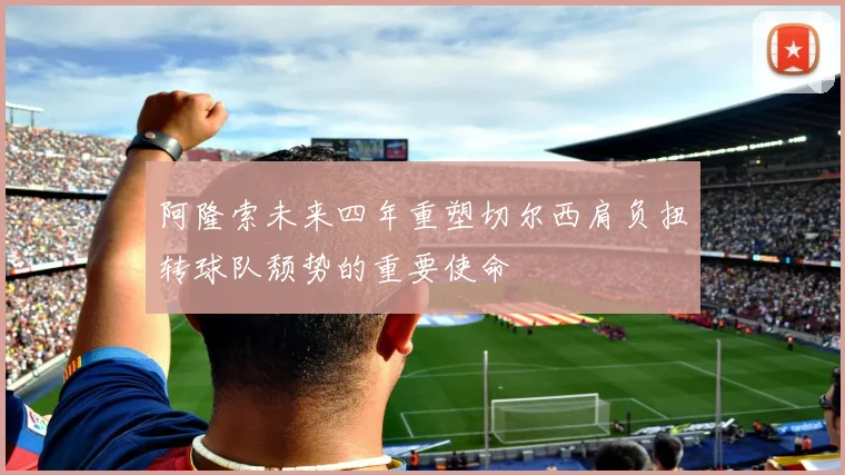 阿隆索未来四年重塑切尔西肩负扭转球队颓势的重要使命