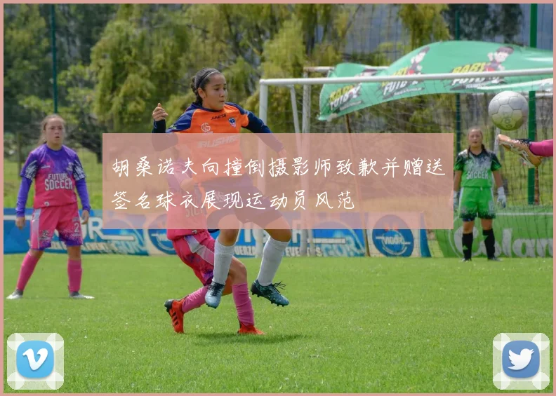 胡桑诺夫向撞倒摄影师致歉并赠送签名球衣展现运动员风范