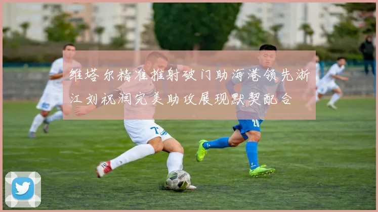 维塔尔精准推射破门助海港领先浙江刘祝润完美助攻展现默契配合