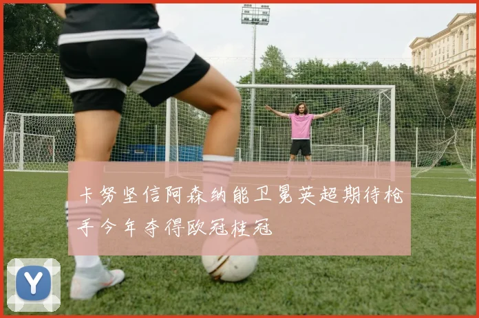 卡努坚信阿森纳能卫冕英超期待枪手今年夺得欧冠桂冠