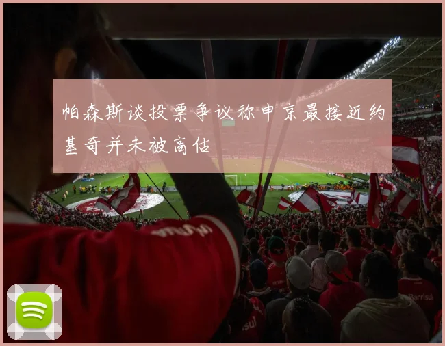 帕森斯谈投票争议称申京最接近约基奇并未被高估
