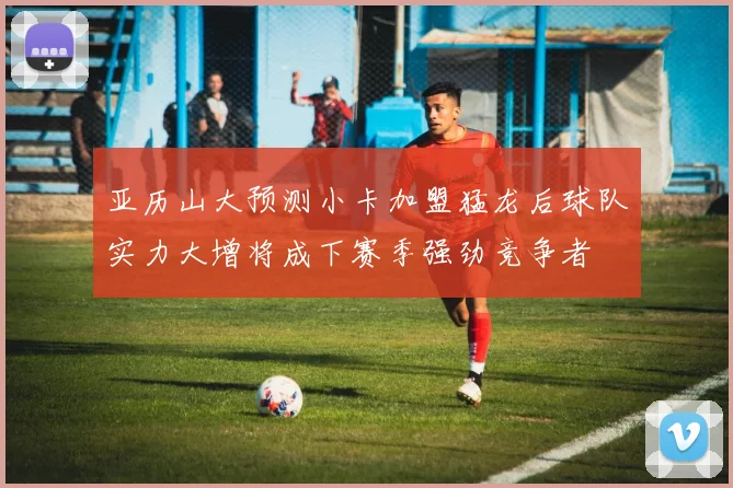 亚历山大预测小卡加盟猛龙后球队实力大增将成下赛季强劲竞争者