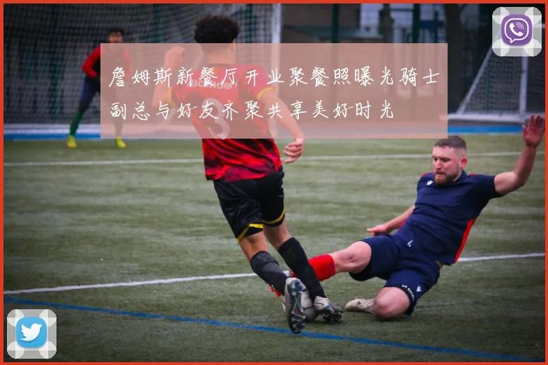 詹姆斯新餐厅开业聚餐照曝光骑士副总与好友齐聚共享美好时光