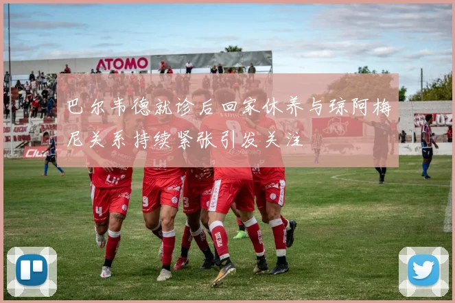 巴尔韦德就诊后回家休养与琼阿梅尼关系持续紧张引发关注