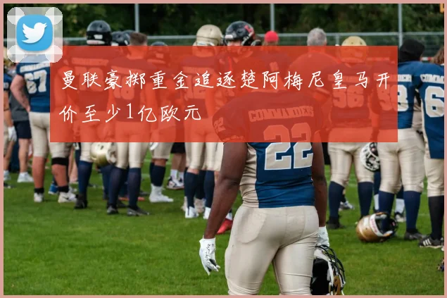 曼联豪掷重金追逐楚阿梅尼皇马开价至少1亿欧元