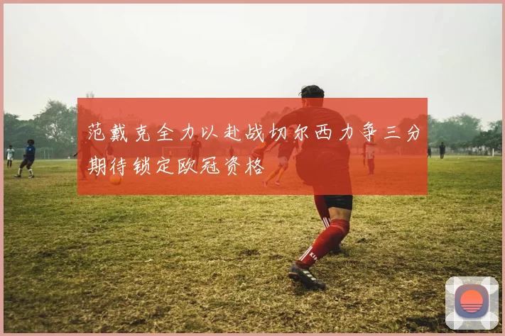 范戴克全力以赴战切尔西力争三分期待锁定欧冠资格